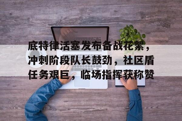 九游体育-包含底特律活塞发布备战花絮，冲刺阶段队长鼓劲，社区盾任务艰巨，临场指挥获称赞的词条
